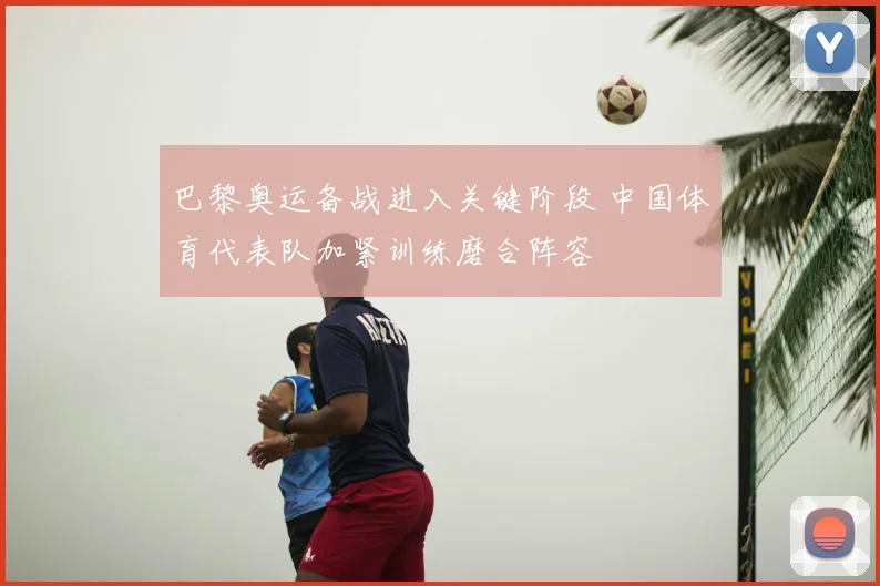 巴黎奥运备战进入关键阶段 中国体育代表队加紧训练磨合阵容