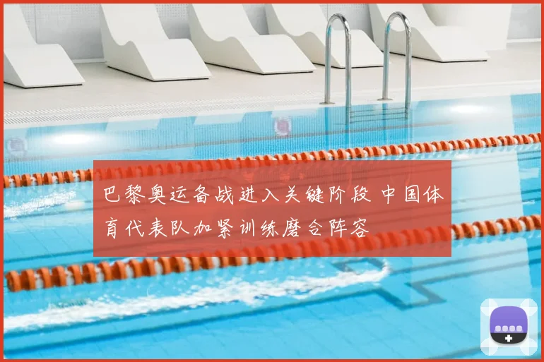 巴黎奥运备战进入关键阶段 中国体育代表队加紧训练磨合阵容