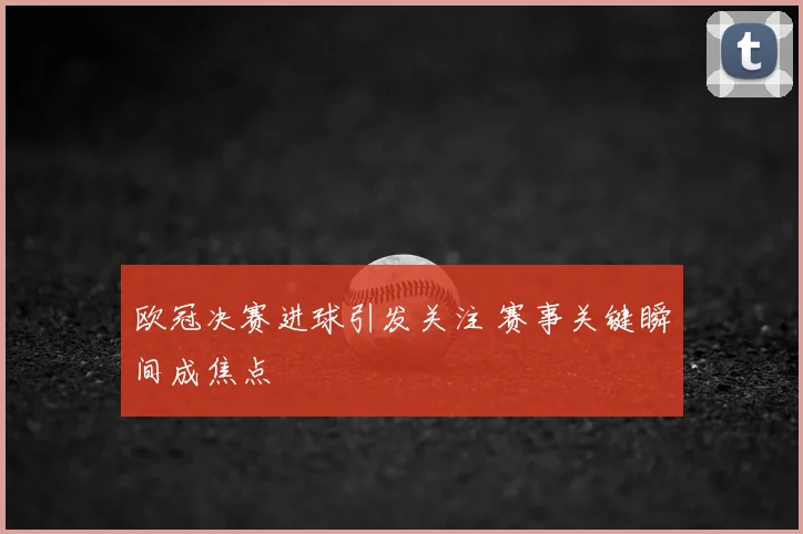 欧冠决赛进球引发关注 赛事关键瞬间成焦点