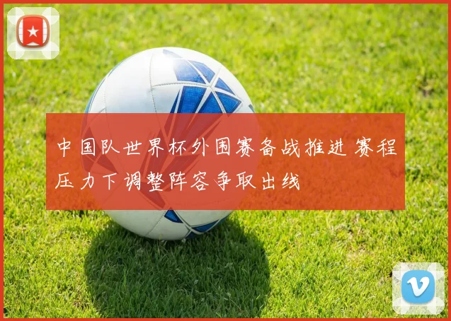 中国队世界杯外围赛备战推进 赛程压力下调整阵容争取出线