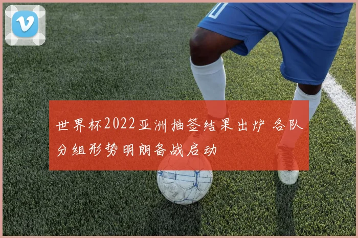 世界杯2022亚洲抽签结果出炉 各队分组形势明朗备战启动