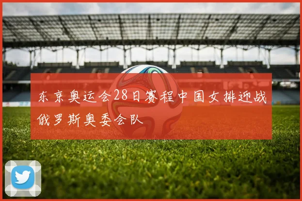 东京奥运会28日赛程中国女排迎战俄罗斯奥委会队