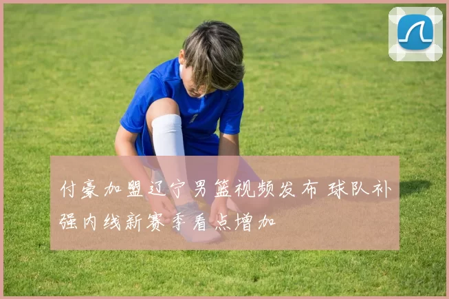 付豪加盟辽宁男篮视频发布 球队补强内线新赛季看点增加