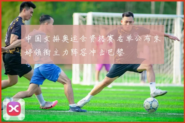 中国女排奥运会资格赛名单公布朱婷领衔主力阵容冲击巴黎