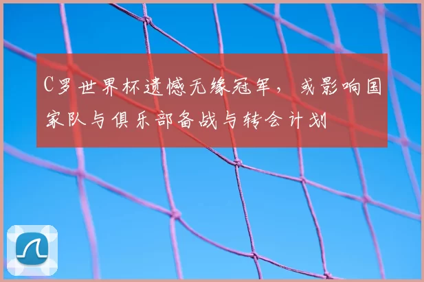 C罗世界杯遗憾无缘冠军,或影响国家队与俱乐部备战与转会计划