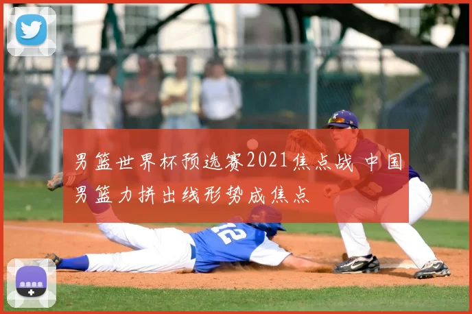 男篮世界杯预选赛2021焦点战 中国男篮力拼出线形势成焦点