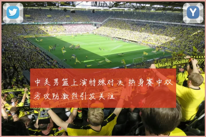 中美男篮上演特殊对决 热身赛中双方攻防激烈引发关注