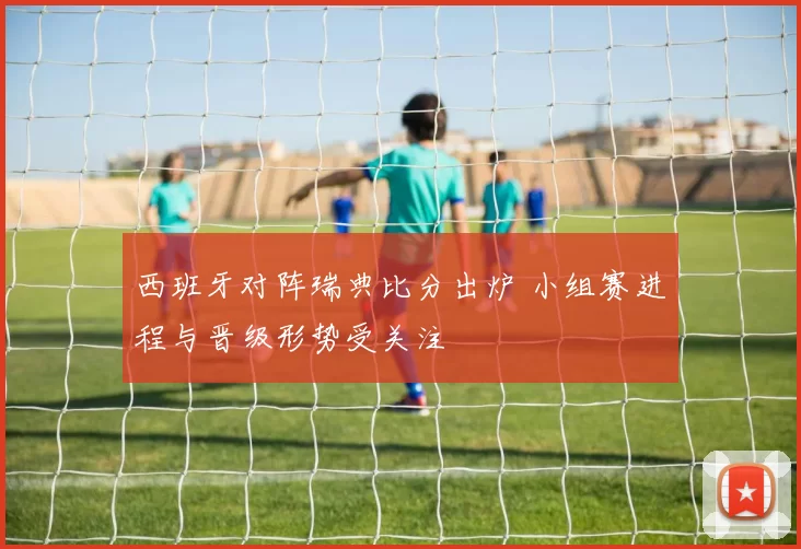 西班牙对阵瑞典比分出炉 小组赛进程与晋级形势受关注