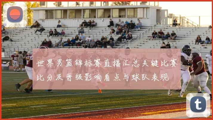 世界男篮锦标赛直播汇总关键比赛比分及晋级影响看点与球队表现