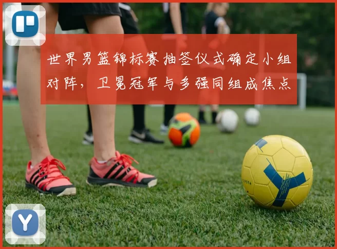 世界男篮锦标赛抽签仪式确定小组对阵，卫冕冠军与多强同组成焦点