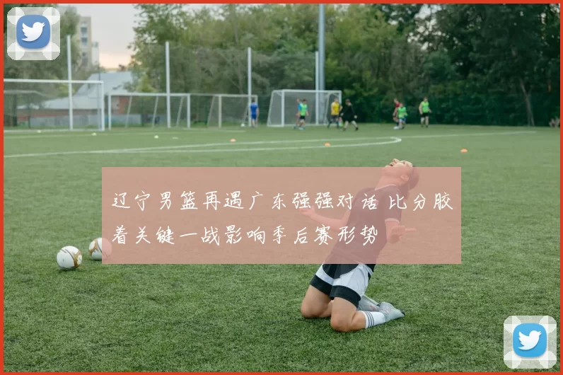 辽宁男篮再遇广东强强对话 比分胶着关键一战影响季后赛形势