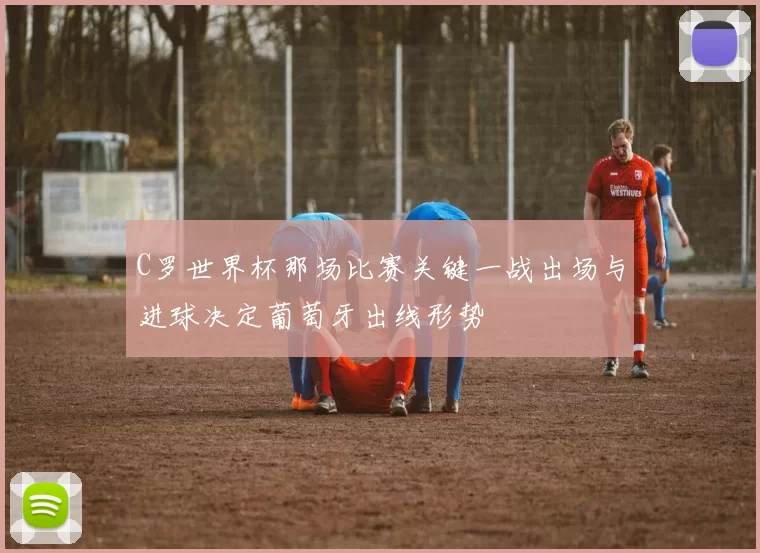 C罗世界杯那场比赛关键一战出场与进球决定葡萄牙出线形势