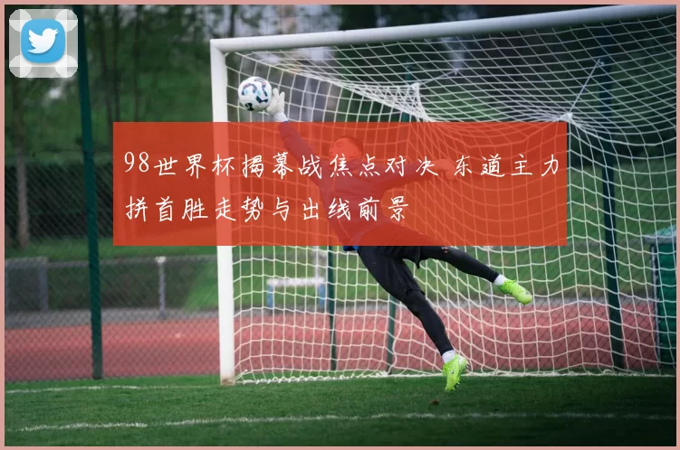 98世界杯揭幕战焦点对决 东道主力拼首胜走势与出线前景