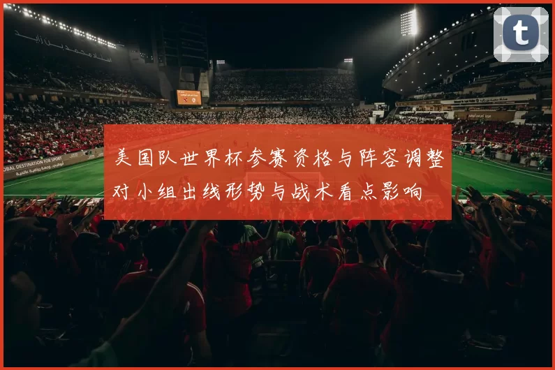美国队世界杯参赛资格与阵容调整对小组出线形势与战术看点影响