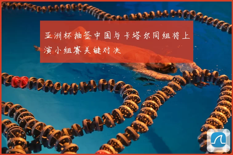 亚洲杯抽签中国与卡塔尔同组将上演小组赛关键对决