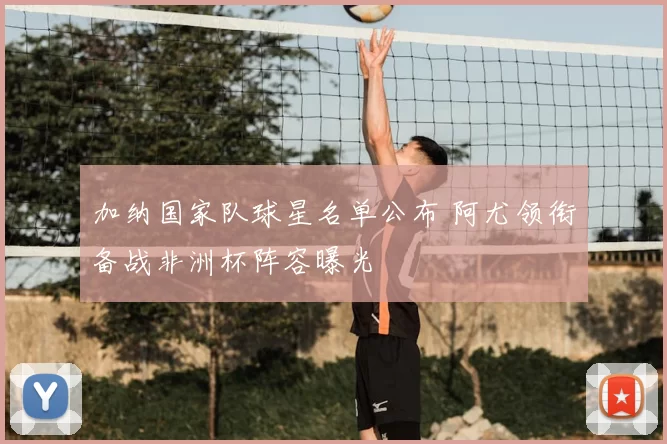 加纳国家队球星名单公布 阿尤领衔备战非洲杯阵容曝光