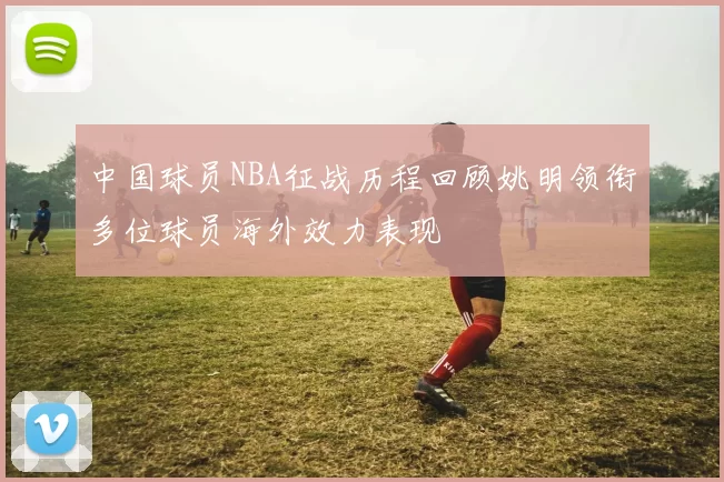 中国球员NBA征战历程回顾姚明领衔多位球员海外效力表现