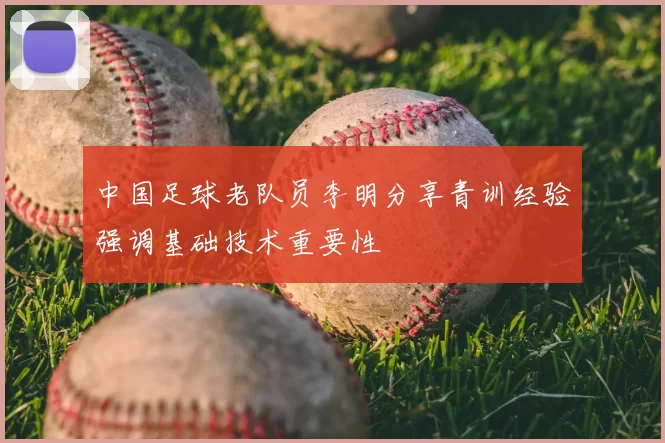 中国足球老队员李明分享青训经验强调基础技术重要性