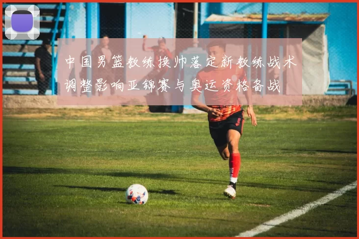 中国男篮教练换帅落定新教练战术调整影响亚锦赛与奥运资格备战