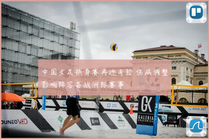 中国女足热身赛再迎考验 伤病调整影响阵容备战洲际赛事