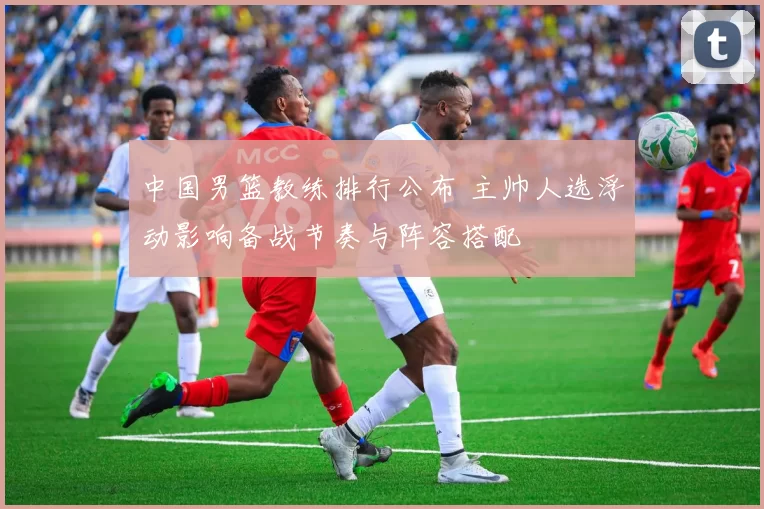 中国男篮教练排行公布 主帅人选浮动影响备战节奏与阵容搭配