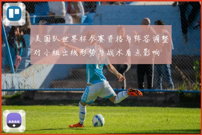 美国队世界杯参赛资格与阵容调整对小组出线形势与战术看点影响