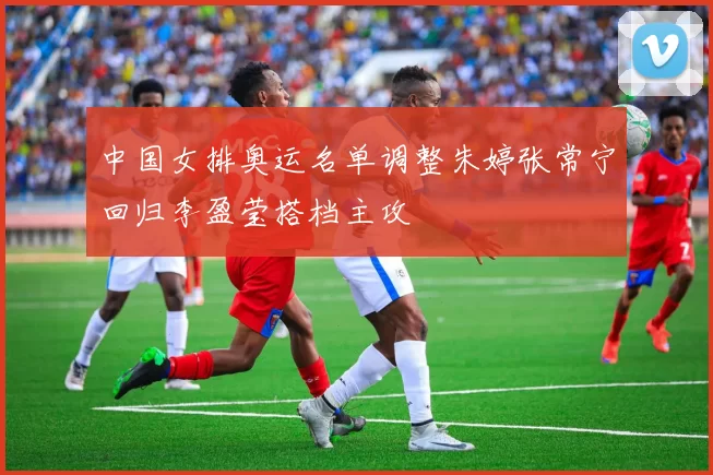 中国女排奥运名单调整朱婷张常宁回归李盈莹搭档主攻