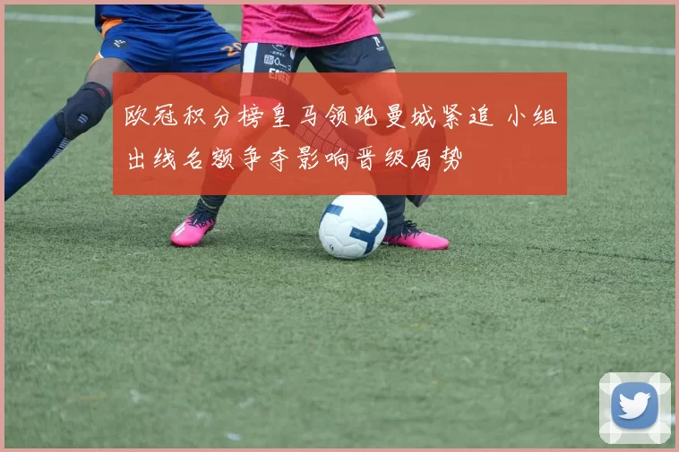 欧冠积分榜皇马领跑曼城紧追 小组出线名额争夺影响晋级局势