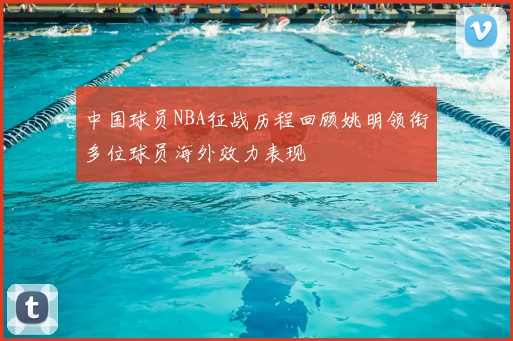 中国球员NBA征战历程回顾姚明领衔多位球员海外效力表现