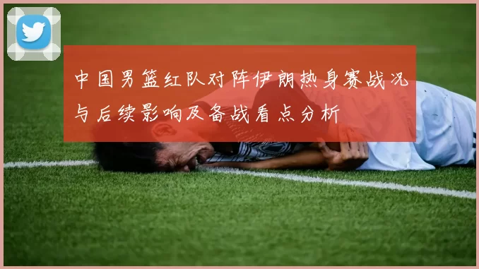 中国男篮红队对阵伊朗热身赛战况与后续影响及备战看点分析