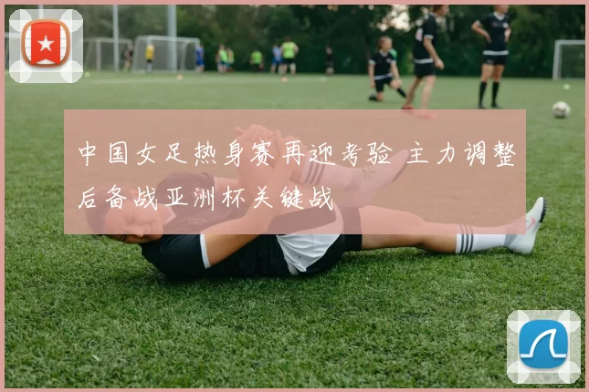 中国女足热身赛再迎考验 主力调整后备战亚洲杯关键战