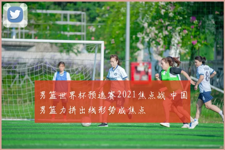 男篮世界杯预选赛2021焦点战 中国男篮力拼出线形势成焦点