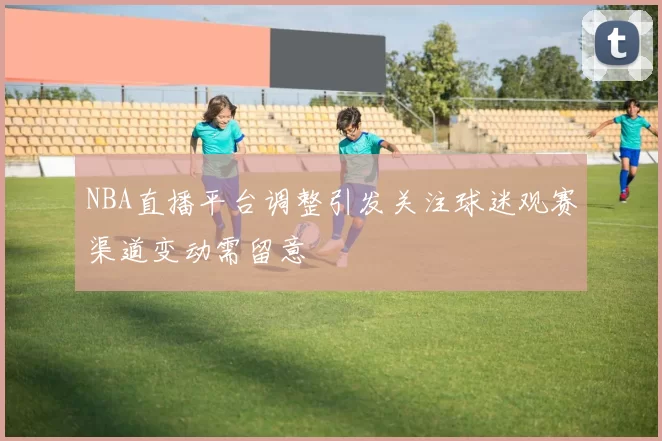 NBA直播平台调整引发关注球迷观赛渠道变动需留意
