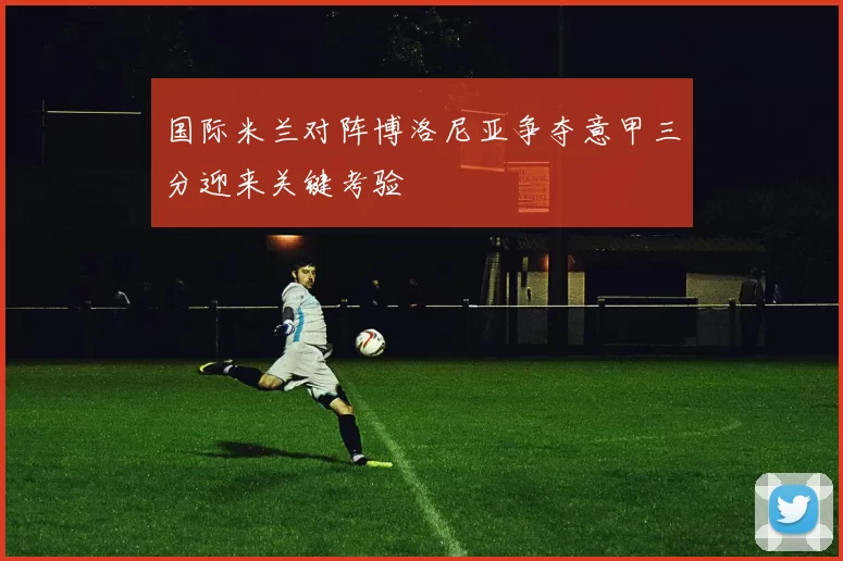 国际米兰对阵博洛尼亚争夺意甲三分迎来关键考验