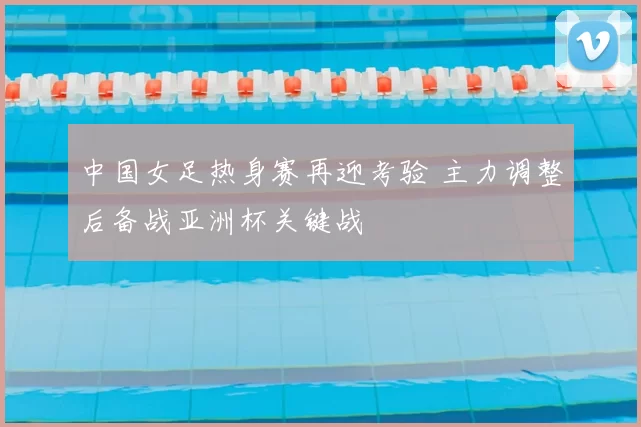 中国女足热身赛再迎考验 主力调整后备战亚洲杯关键战