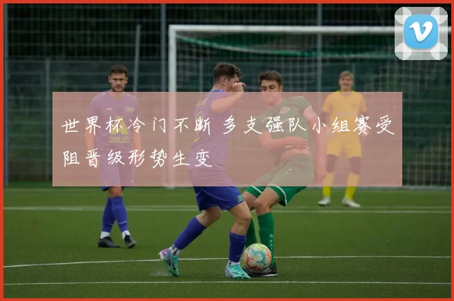 世界杯冷门不断 多支强队小组赛受阻晋级形势生变