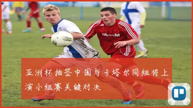 亚洲杯抽签中国与卡塔尔同组将上演小组赛关键对决