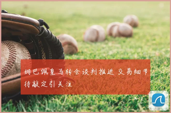 姆巴佩皇马转会谈判推进 交易细节待敲定引关注