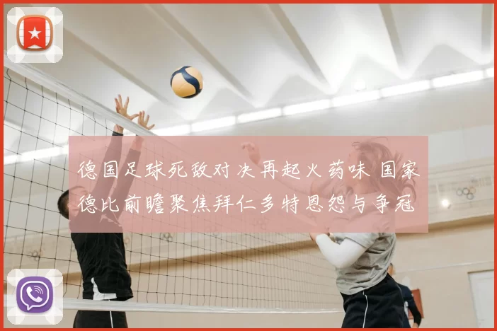 德国足球死敌对决再起火药味 国家德比前瞻聚焦拜仁多特恩怨与争冠影响