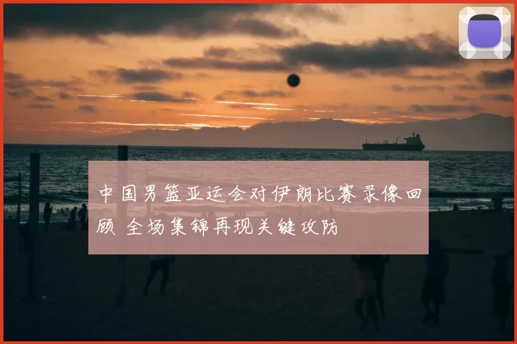 中国男篮亚运会对伊朗比赛录像回顾 全场集锦再现关键攻防