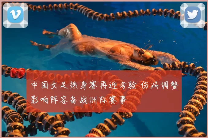 中国女足热身赛再迎考验 伤病调整影响阵容备战洲际赛事