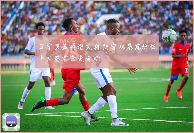 辽宁男篮再遭失利 防守端暴露短板季后赛前景受考验