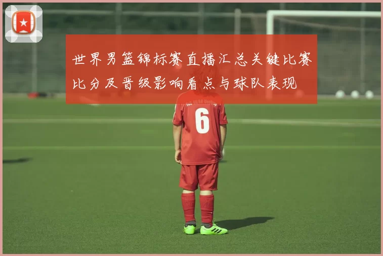 世界男篮锦标赛直播汇总关键比赛比分及晋级影响看点与球队表现