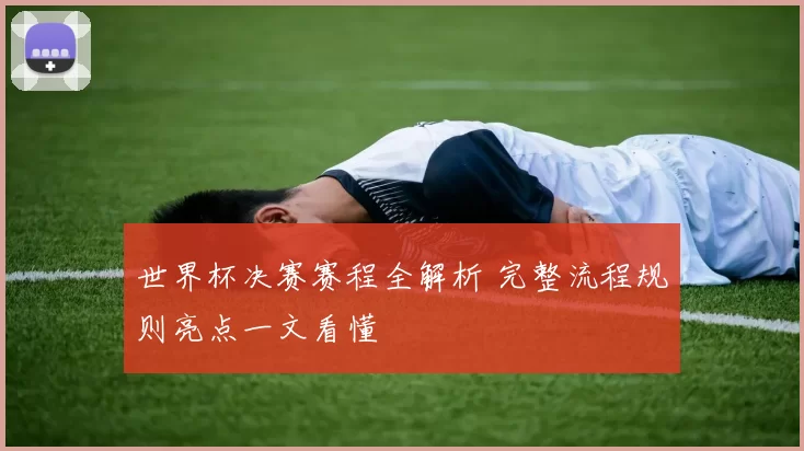 世界杯决赛赛程全解析 完整流程规则亮点一文看懂
