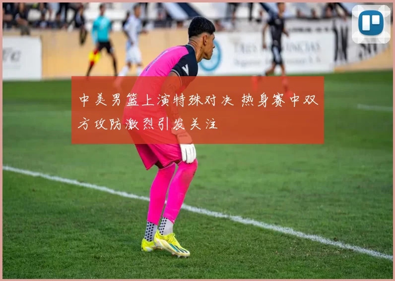 中美男篮上演特殊对决 热身赛中双方攻防激烈引发关注